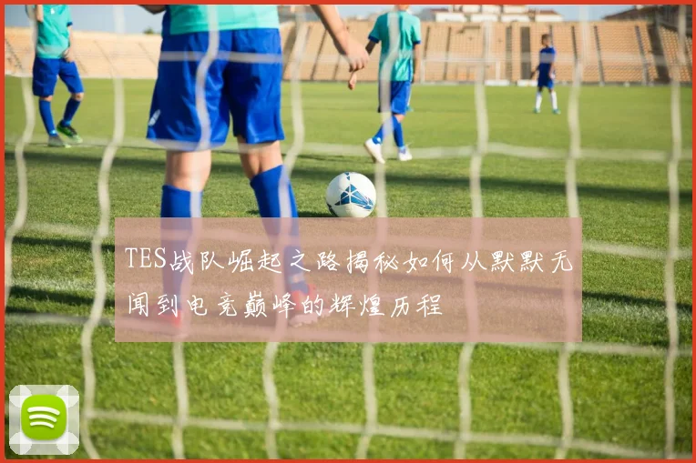 TES战队崛起之路揭秘如何从默默无闻到电竞巅峰的辉煌历程