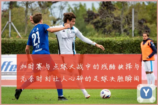 加时赛与点球大战中的残酷抉择与无奈时刻让人心碎的足球决胜瞬间