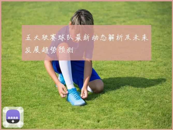 五大联赛球队最新动态解析及未来发展趋势预测