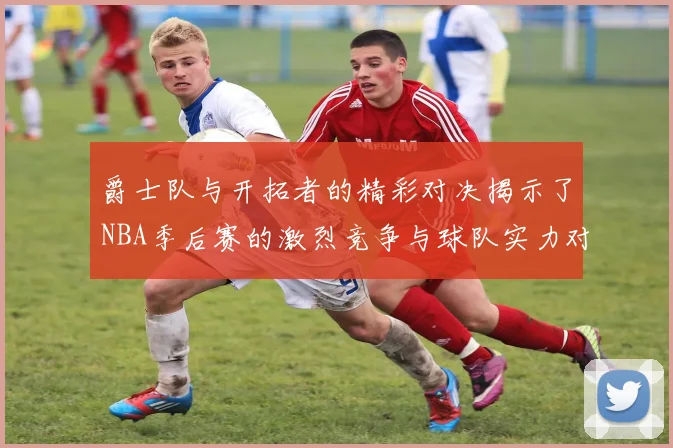 爵士队与开拓者的精彩对决揭示了NBA季后赛的激烈竞争与球队实力对比