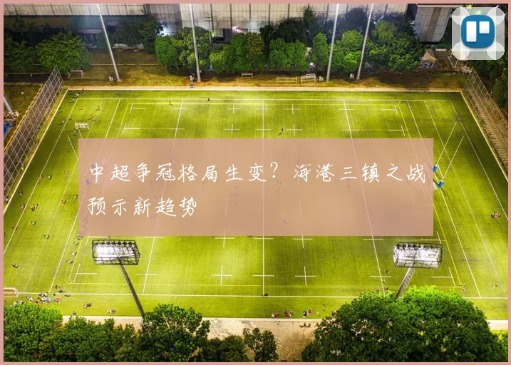 中超争冠格局生变？海港三镇之战预示新趋势