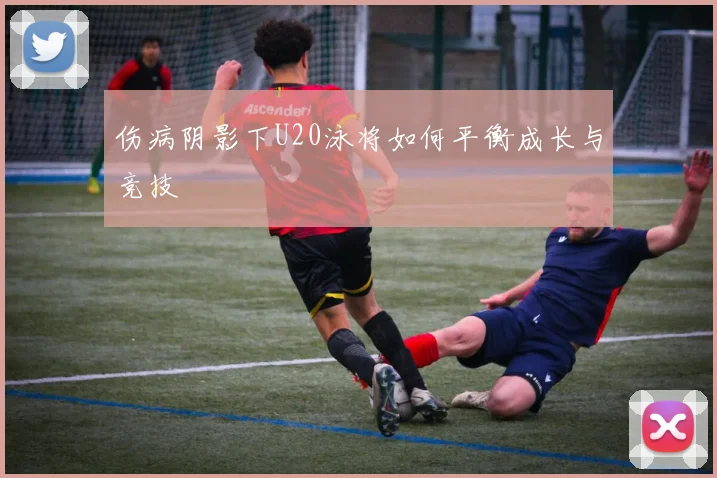 伤病阴影下U20泳将如何平衡成长与竞技