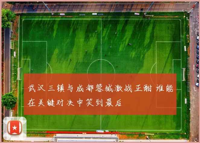武汉三镇与成都蓉城激战正酣 谁能在关键对决中笑到最后
