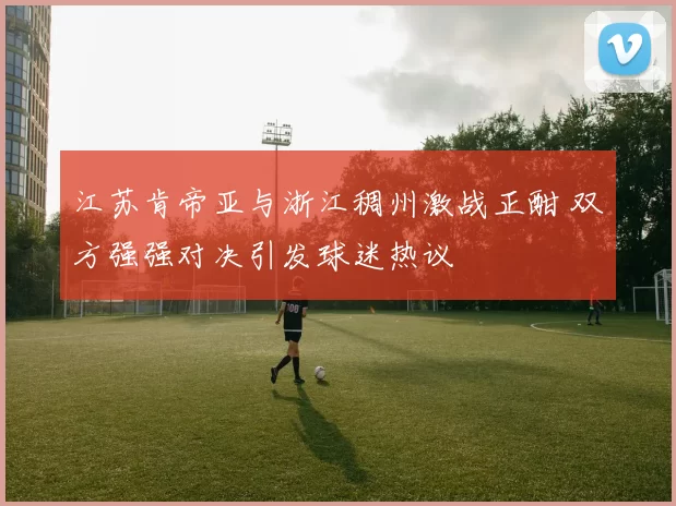 江苏肯帝亚与浙江稠州激战正酣 双方强强对决引发球迷热议