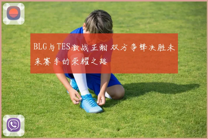 BLG与TES激战正酣 双方争锋决胜未来赛季的荣耀之路