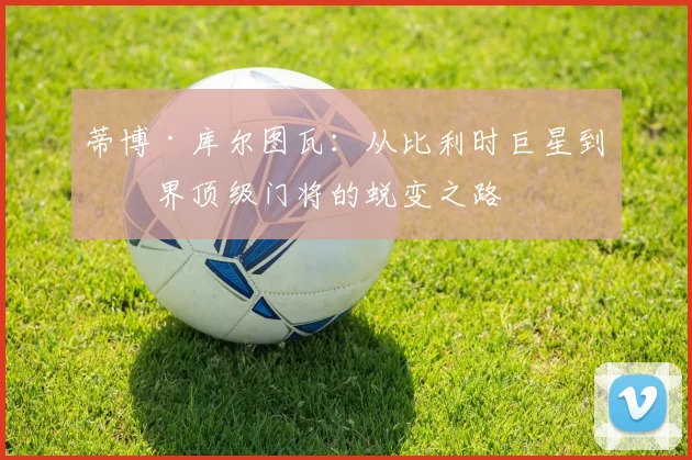 蒂博·库尔图瓦：从比利时巨星到世界顶级门将的蜕变之路