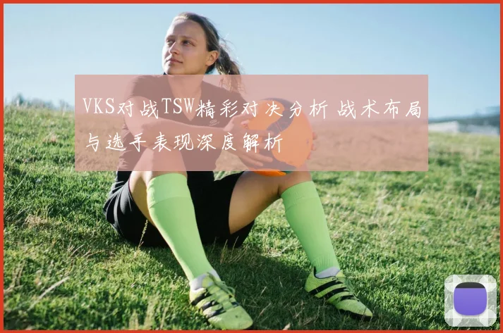 VKS对战TSW精彩对决分析 战术布局与选手表现深度解析