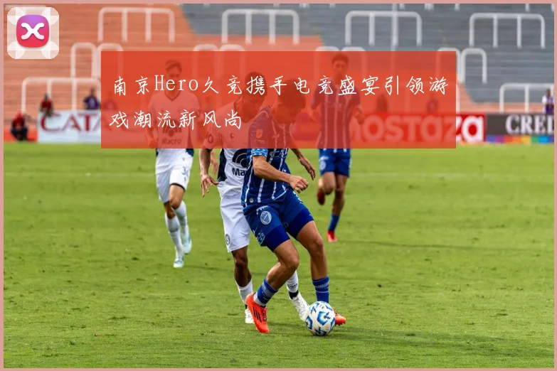 南京Hero久竞携手电竞盛宴引领游戏潮流新风尚