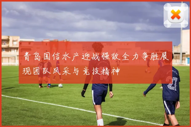 青岛国信水产迎战强敌全力争胜展现团队风采与竞技精神