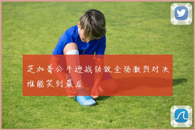 芝加哥公牛迎战劲敌全场激烈对决谁能笑到最后