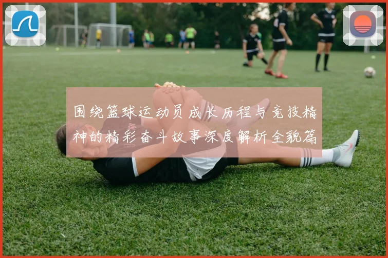 围绕篮球运动员成长历程与竞技精神的精彩奋斗故事深度解析全貌篇